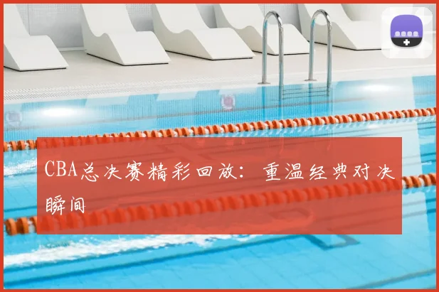 CBA总决赛精彩回放：重温经典对决瞬间