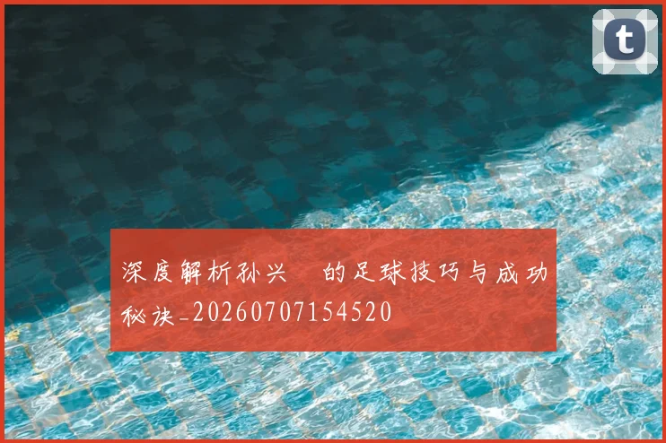 深度解析孙兴慜的足球技巧与成功秘诀_20260707154520