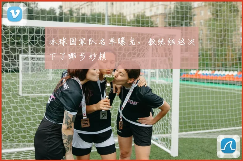 冰球国家队名单曝光,教练组这次下了哪步妙棋