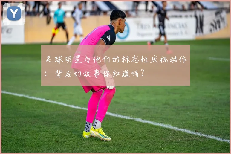 足球明星与他们的标志性庆祝动作:背后的故事你知道吗?