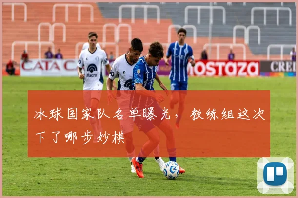 冰球国家队名单曝光,教练组这次下了哪步妙棋