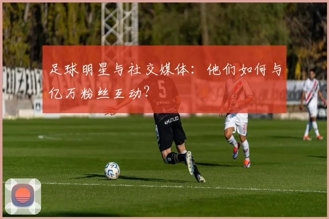 足球明星与社交媒体:他们如何与亿万粉丝互动?