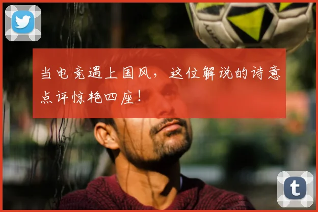 当电竞遇上国风,这位解说的诗意点评惊艳四座!
