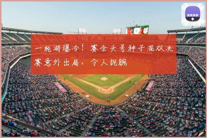 一轮游爆冷!赛会头号种子混双决赛意外出局,令人扼腕