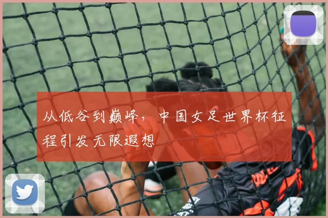从低谷到巅峰,中国女足世界杯征程引发无限遐想