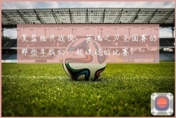 复盘经典战役,英魂之刃全国赛的那些年我们一起追过的比赛!