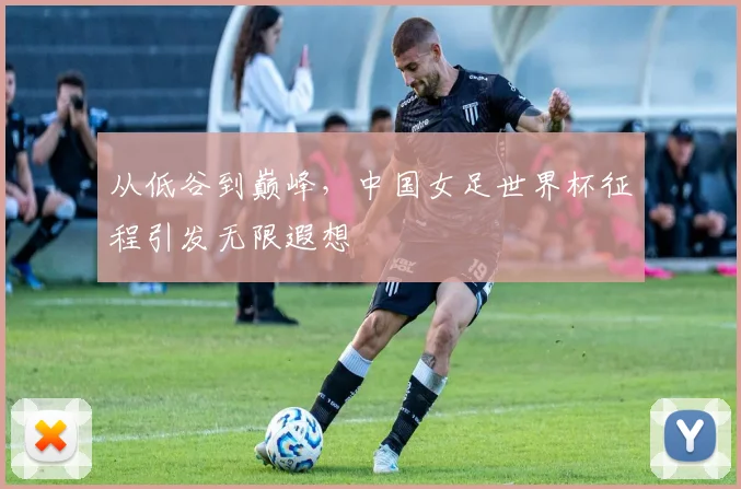 从低谷到巅峰，中国女足世界杯征程引发无限遐想