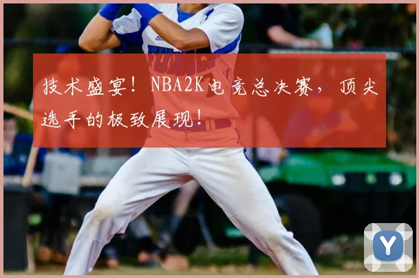 技术盛宴!NBA2K电竞总决赛,顶尖选手的极致展现!