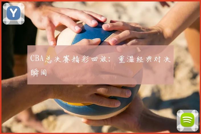CBA总决赛精彩回放:重温经典对决瞬间