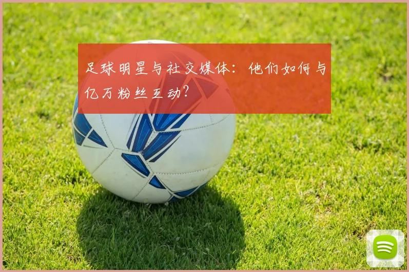 足球明星与社交媒体:他们如何与亿万粉丝互动?